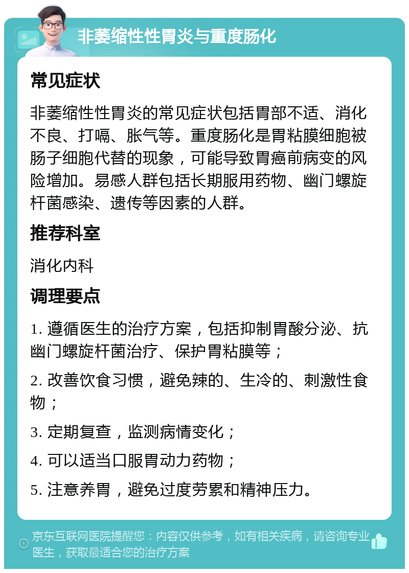 非萎缩性性胃炎与重度肠化 常见症状 非萎缩性性胃炎的常见症状包括胃部不适、消化不良、打嗝、胀气等。重度肠化是胃粘膜细胞被肠子细胞代替的现象，可能导致胃癌前病变的风险增加。易感人群包括长期服用药物、幽门螺旋杆菌感染、遗传等因素的人群。 推荐科室 消化内科 调理要点 1. 遵循医生的治疗方案，包括抑制胃酸分泌、抗幽门螺旋杆菌治疗、保护胃粘膜等； 2. 改善饮食习惯，避免辣的、生冷的、刺激性食物； 3. 定期复查，监测病情变化； 4. 可以适当口服胃动力药物； 5. 注意养胃，避免过度劳累和精神压力。