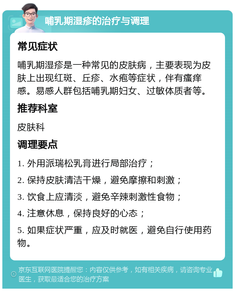 哺乳期湿疹的治疗与调理 常见症状 哺乳期湿疹是一种常见的皮肤病，主要表现为皮肤上出现红斑、丘疹、水疱等症状，伴有瘙痒感。易感人群包括哺乳期妇女、过敏体质者等。 推荐科室 皮肤科 调理要点 1. 外用派瑞松乳膏进行局部治疗； 2. 保持皮肤清洁干燥，避免摩擦和刺激； 3. 饮食上应清淡，避免辛辣刺激性食物； 4. 注意休息，保持良好的心态； 5. 如果症状严重，应及时就医，避免自行使用药物。