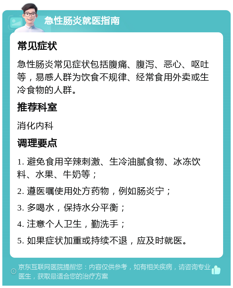 急性肠炎就医指南 常见症状 急性肠炎常见症状包括腹痛、腹泻、恶心、呕吐等，易感人群为饮食不规律、经常食用外卖或生冷食物的人群。 推荐科室 消化内科 调理要点 1. 避免食用辛辣刺激、生冷油腻食物、冰冻饮料、水果、牛奶等； 2. 遵医嘱使用处方药物，例如肠炎宁； 3. 多喝水，保持水分平衡； 4. 注意个人卫生，勤洗手； 5. 如果症状加重或持续不退，应及时就医。