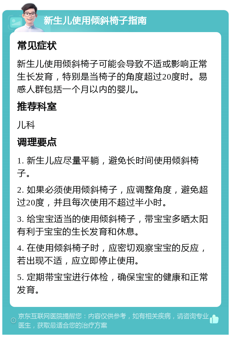 新生儿使用倾斜椅子指南 常见症状 新生儿使用倾斜椅子可能会导致不适或影响正常生长发育，特别是当椅子的角度超过20度时。易感人群包括一个月以内的婴儿。 推荐科室 儿科 调理要点 1. 新生儿应尽量平躺，避免长时间使用倾斜椅子。 2. 如果必须使用倾斜椅子，应调整角度，避免超过20度，并且每次使用不超过半小时。 3. 给宝宝适当的使用倾斜椅子，带宝宝多晒太阳有利于宝宝的生长发育和休息。 4. 在使用倾斜椅子时，应密切观察宝宝的反应，若出现不适，应立即停止使用。 5. 定期带宝宝进行体检，确保宝宝的健康和正常发育。