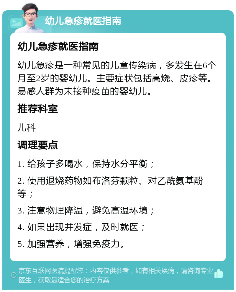 幼儿急疹就医指南 幼儿急疹就医指南 幼儿急疹是一种常见的儿童传染病，多发生在6个月至2岁的婴幼儿。主要症状包括高烧、皮疹等。易感人群为未接种疫苗的婴幼儿。 推荐科室 儿科 调理要点 1. 给孩子多喝水，保持水分平衡； 2. 使用退烧药物如布洛芬颗粒、对乙酰氨基酚等； 3. 注意物理降温，避免高温环境； 4. 如果出现并发症，及时就医； 5. 加强营养，增强免疫力。