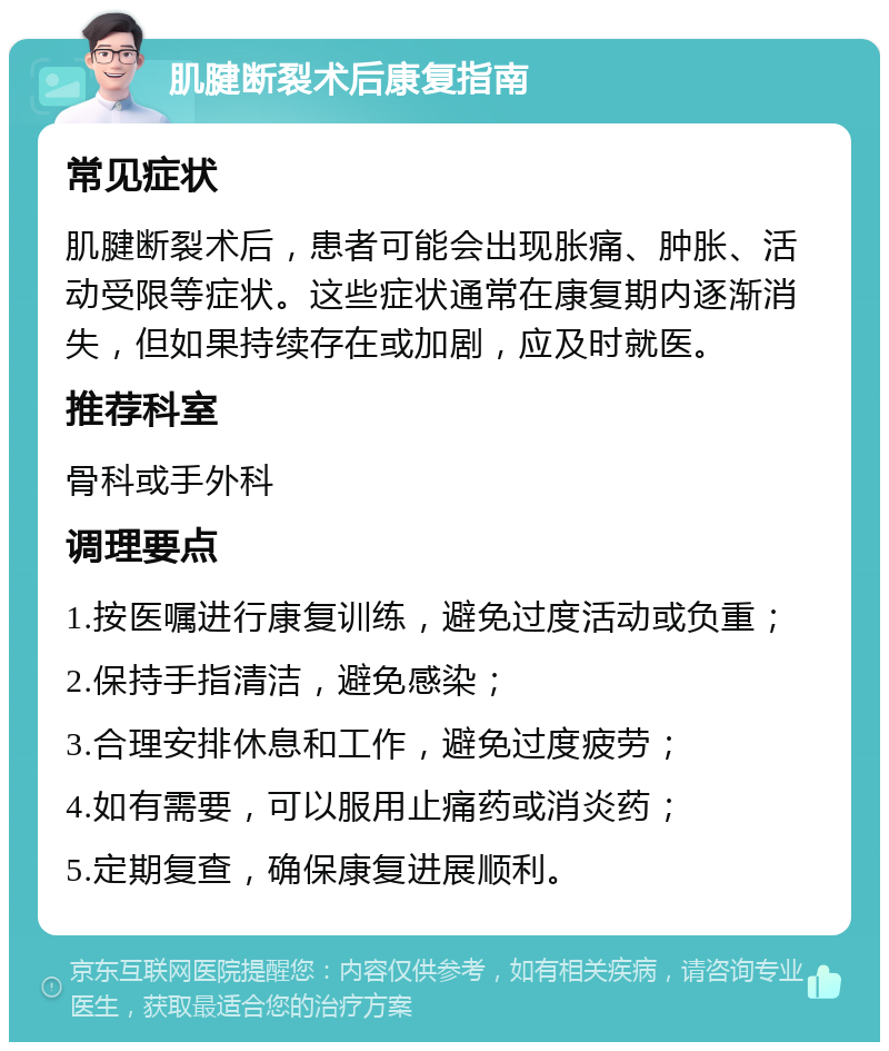 肌腱断裂术后康复指南 常见症状 肌腱断裂术后，患者可能会出现胀痛、肿胀、活动受限等症状。这些症状通常在康复期内逐渐消失，但如果持续存在或加剧，应及时就医。 推荐科室 骨科或手外科 调理要点 1.按医嘱进行康复训练，避免过度活动或负重； 2.保持手指清洁，避免感染； 3.合理安排休息和工作，避免过度疲劳； 4.如有需要，可以服用止痛药或消炎药； 5.定期复查，确保康复进展顺利。