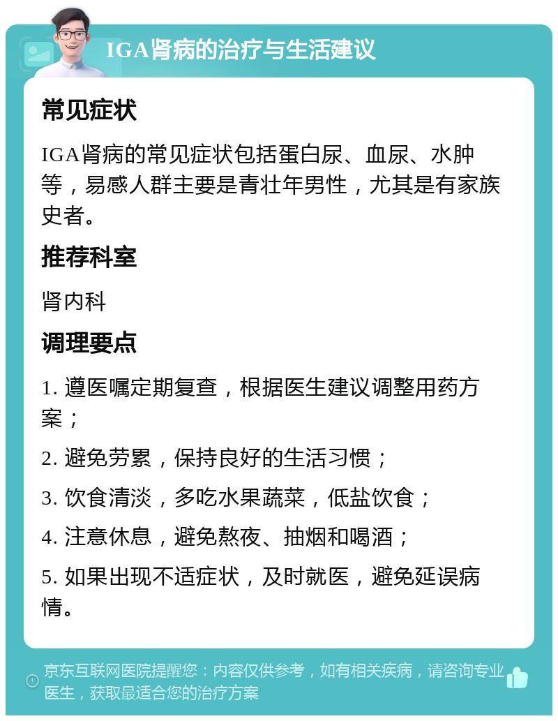 IGA肾病的治疗与生活建议 常见症状 IGA肾病的常见症状包括蛋白尿、血尿、水肿等，易感人群主要是青壮年男性，尤其是有家族史者。 推荐科室 肾内科 调理要点 1. 遵医嘱定期复查，根据医生建议调整用药方案； 2. 避免劳累，保持良好的生活习惯； 3. 饮食清淡，多吃水果蔬菜，低盐饮食； 4. 注意休息，避免熬夜、抽烟和喝酒； 5. 如果出现不适症状，及时就医，避免延误病情。