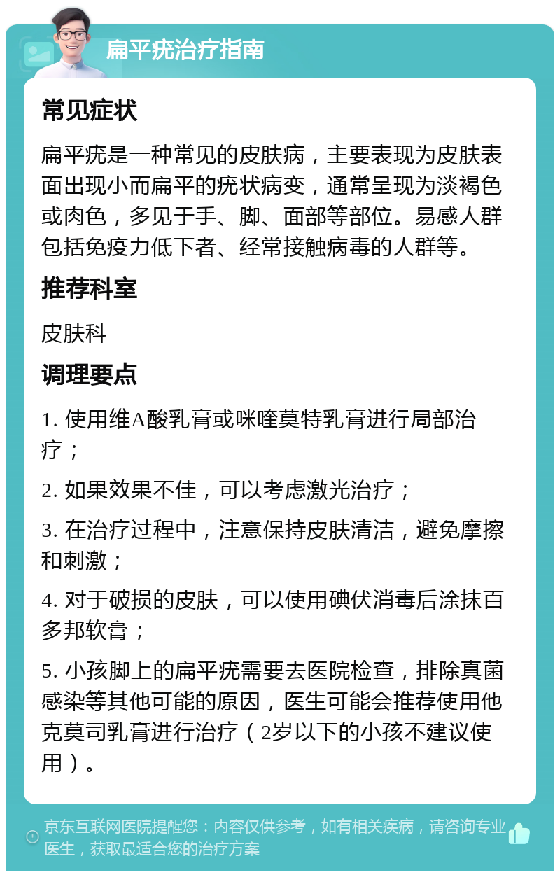 扁平疣治疗指南 常见症状 扁平疣是一种常见的皮肤病，主要表现为皮肤表面出现小而扁平的疣状病变，通常呈现为淡褐色或肉色，多见于手、脚、面部等部位。易感人群包括免疫力低下者、经常接触病毒的人群等。 推荐科室 皮肤科 调理要点 1. 使用维A酸乳膏或咪喹莫特乳膏进行局部治疗； 2. 如果效果不佳，可以考虑激光治疗； 3. 在治疗过程中，注意保持皮肤清洁，避免摩擦和刺激； 4. 对于破损的皮肤，可以使用碘伏消毒后涂抹百多邦软膏； 5. 小孩脚上的扁平疣需要去医院检查，排除真菌感染等其他可能的原因，医生可能会推荐使用他克莫司乳膏进行治疗（2岁以下的小孩不建议使用）。