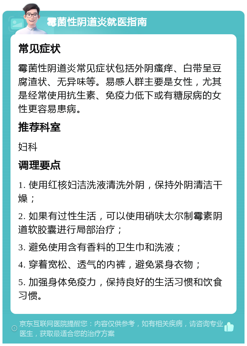 霉菌性阴道炎就医指南 常见症状 霉菌性阴道炎常见症状包括外阴瘙痒、白带呈豆腐渣状、无异味等。易感人群主要是女性，尤其是经常使用抗生素、免疫力低下或有糖尿病的女性更容易患病。 推荐科室 妇科 调理要点 1. 使用红核妇洁洗液清洗外阴，保持外阴清洁干燥； 2. 如果有过性生活，可以使用硝呋太尔制霉素阴道软胶囊进行局部治疗； 3. 避免使用含有香料的卫生巾和洗液； 4. 穿着宽松、透气的内裤，避免紧身衣物； 5. 加强身体免疫力，保持良好的生活习惯和饮食习惯。