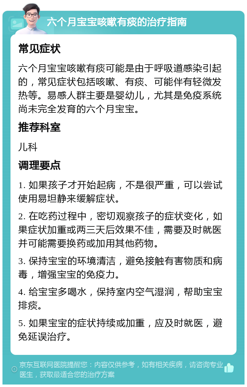 六个月宝宝咳嗽有痰的治疗指南 常见症状 六个月宝宝咳嗽有痰可能是由于呼吸道感染引起的，常见症状包括咳嗽、有痰、可能伴有轻微发热等。易感人群主要是婴幼儿，尤其是免疫系统尚未完全发育的六个月宝宝。 推荐科室 儿科 调理要点 1. 如果孩子才开始起病，不是很严重，可以尝试使用易坦静来缓解症状。 2. 在吃药过程中，密切观察孩子的症状变化，如果症状加重或两三天后效果不佳，需要及时就医并可能需要换药或加用其他药物。 3. 保持宝宝的环境清洁，避免接触有害物质和病毒，增强宝宝的免疫力。 4. 给宝宝多喝水，保持室内空气湿润，帮助宝宝排痰。 5. 如果宝宝的症状持续或加重，应及时就医，避免延误治疗。