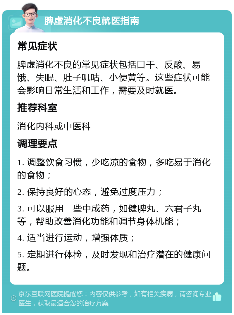 脾虚消化不良就医指南 常见症状 脾虚消化不良的常见症状包括口干、反酸、易饿、失眠、肚子叽咕、小便黄等。这些症状可能会影响日常生活和工作，需要及时就医。 推荐科室 消化内科或中医科 调理要点 1. 调整饮食习惯，少吃凉的食物，多吃易于消化的食物； 2. 保持良好的心态，避免过度压力； 3. 可以服用一些中成药，如健脾丸、六君子丸等，帮助改善消化功能和调节身体机能； 4. 适当进行运动，增强体质； 5. 定期进行体检，及时发现和治疗潜在的健康问题。