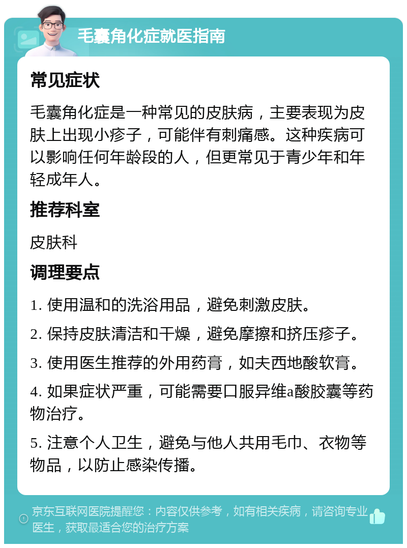 毛囊角化症就医指南 常见症状 毛囊角化症是一种常见的皮肤病，主要表现为皮肤上出现小疹子，可能伴有刺痛感。这种疾病可以影响任何年龄段的人，但更常见于青少年和年轻成年人。 推荐科室 皮肤科 调理要点 1. 使用温和的洗浴用品，避免刺激皮肤。 2. 保持皮肤清洁和干燥，避免摩擦和挤压疹子。 3. 使用医生推荐的外用药膏，如夫西地酸软膏。 4. 如果症状严重，可能需要口服异维a酸胶囊等药物治疗。 5. 注意个人卫生，避免与他人共用毛巾、衣物等物品，以防止感染传播。