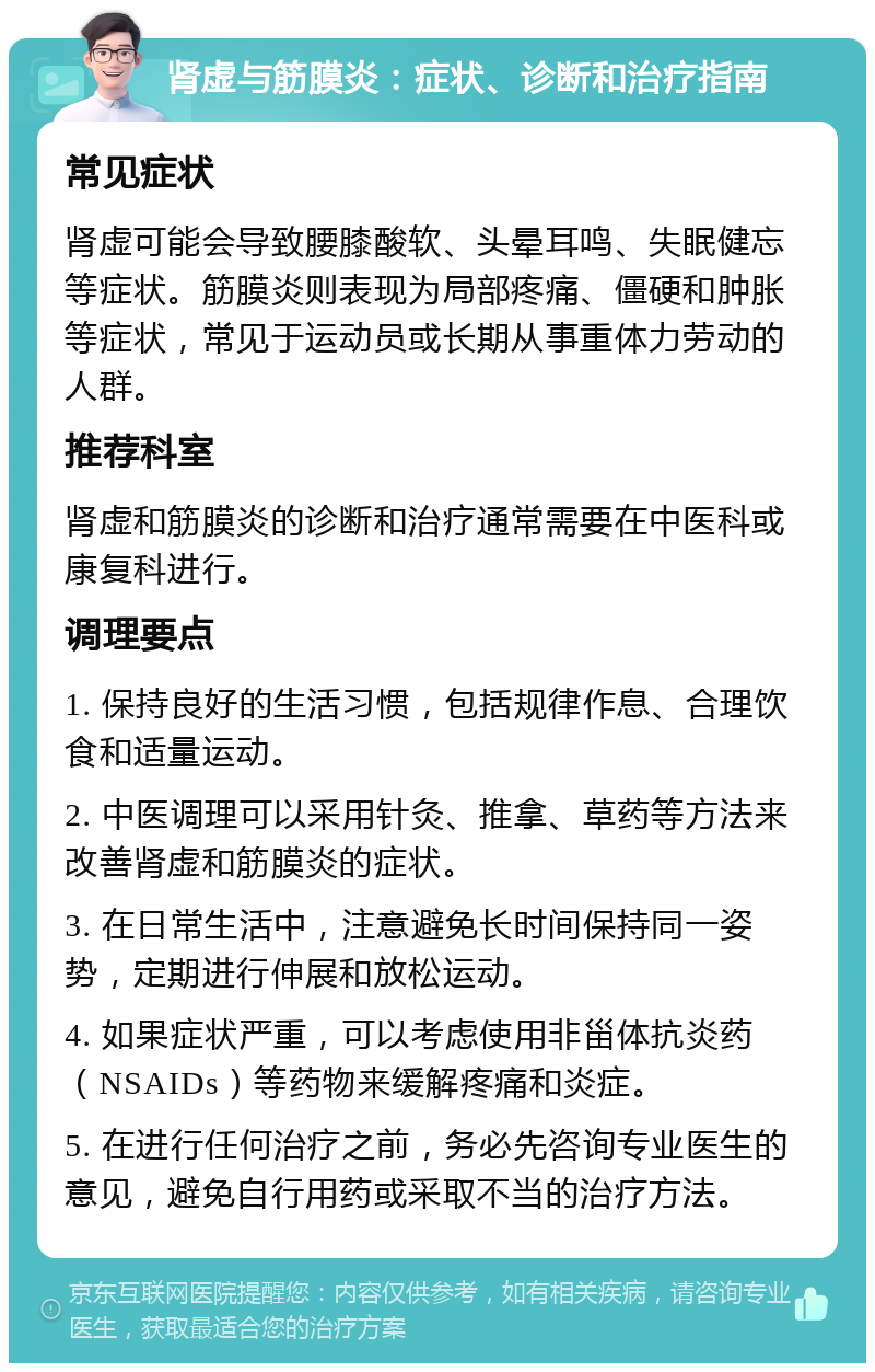 肾虚与筋膜炎：症状、诊断和治疗指南 常见症状 肾虚可能会导致腰膝酸软、头晕耳鸣、失眠健忘等症状。筋膜炎则表现为局部疼痛、僵硬和肿胀等症状，常见于运动员或长期从事重体力劳动的人群。 推荐科室 肾虚和筋膜炎的诊断和治疗通常需要在中医科或康复科进行。 调理要点 1. 保持良好的生活习惯，包括规律作息、合理饮食和适量运动。 2. 中医调理可以采用针灸、推拿、草药等方法来改善肾虚和筋膜炎的症状。 3. 在日常生活中，注意避免长时间保持同一姿势，定期进行伸展和放松运动。 4. 如果症状严重，可以考虑使用非甾体抗炎药（NSAIDs）等药物来缓解疼痛和炎症。 5. 在进行任何治疗之前，务必先咨询专业医生的意见，避免自行用药或采取不当的治疗方法。