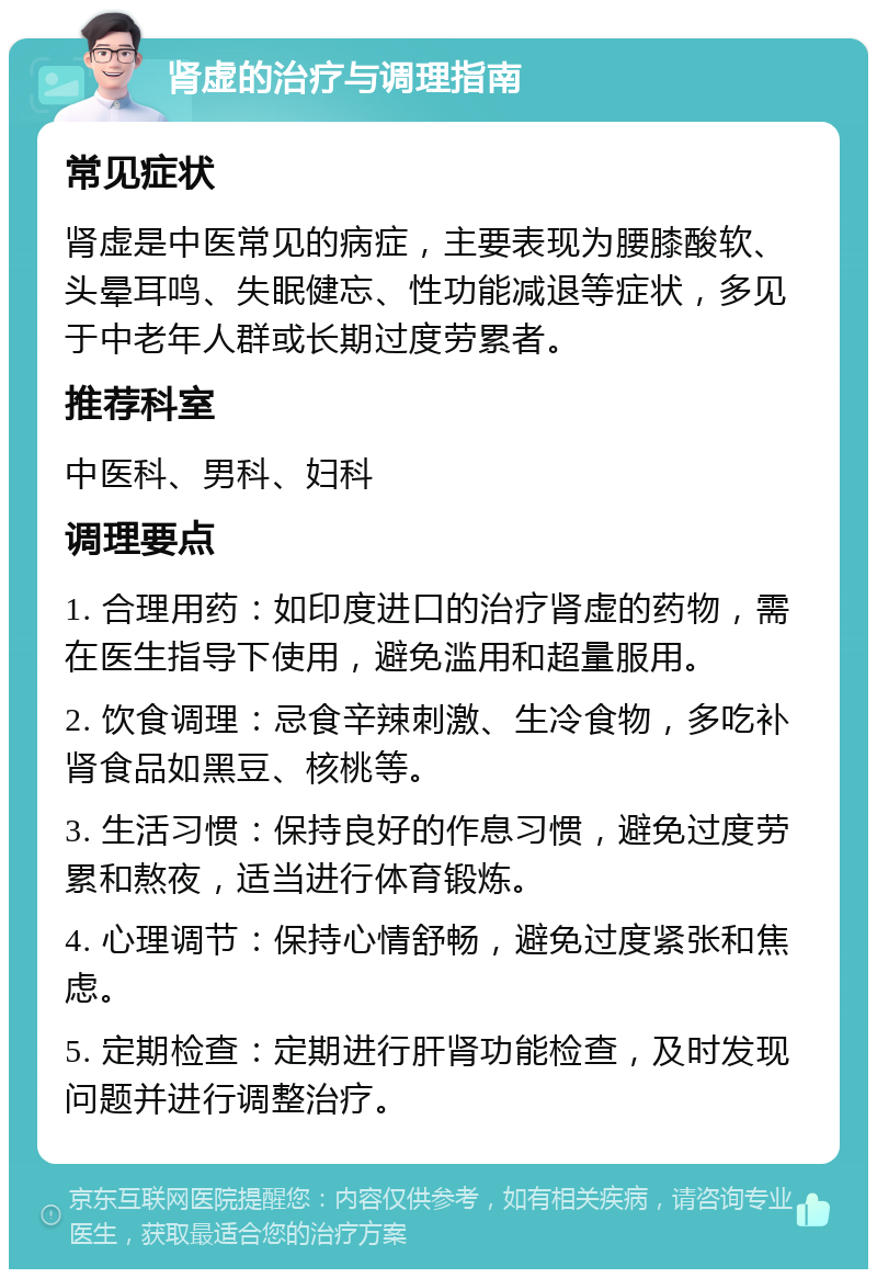 肾虚的治疗与调理指南 常见症状 肾虚是中医常见的病症，主要表现为腰膝酸软、头晕耳鸣、失眠健忘、性功能减退等症状，多见于中老年人群或长期过度劳累者。 推荐科室 中医科、男科、妇科 调理要点 1. 合理用药：如印度进口的治疗肾虚的药物，需在医生指导下使用，避免滥用和超量服用。 2. 饮食调理：忌食辛辣刺激、生冷食物，多吃补肾食品如黑豆、核桃等。 3. 生活习惯：保持良好的作息习惯，避免过度劳累和熬夜，适当进行体育锻炼。 4. 心理调节：保持心情舒畅，避免过度紧张和焦虑。 5. 定期检查：定期进行肝肾功能检查，及时发现问题并进行调整治疗。