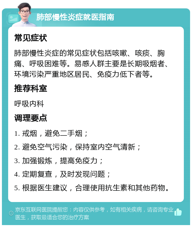 肺部慢性炎症就医指南 常见症状 肺部慢性炎症的常见症状包括咳嗽、咳痰、胸痛、呼吸困难等。易感人群主要是长期吸烟者、环境污染严重地区居民、免疫力低下者等。 推荐科室 呼吸内科 调理要点 1. 戒烟，避免二手烟； 2. 避免空气污染，保持室内空气清新； 3. 加强锻炼，提高免疫力； 4. 定期复查，及时发现问题； 5. 根据医生建议，合理使用抗生素和其他药物。