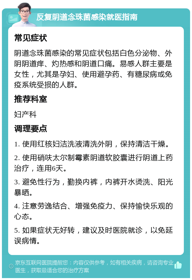 反复阴道念珠菌感染就医指南 常见症状 阴道念珠菌感染的常见症状包括白色分泌物、外阴阴道痒、灼热感和阴道口痛。易感人群主要是女性，尤其是孕妇、使用避孕药、有糖尿病或免疫系统受损的人群。 推荐科室 妇产科 调理要点 1. 使用红核妇洁洗液清洗外阴，保持清洁干燥。 2. 使用硝呋太尔制霉素阴道软胶囊进行阴道上药治疗，连用6天。 3. 避免性行为，勤换内裤，内裤开水烫洗、阳光暴晒。 4. 注意劳逸结合、增强免疫力、保持愉快乐观的心态。 5. 如果症状无好转，建议及时医院就诊，以免延误病情。