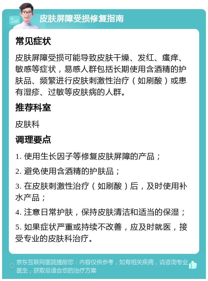 皮肤屏障受损修复指南 常见症状 皮肤屏障受损可能导致皮肤干燥、发红、瘙痒、敏感等症状，易感人群包括长期使用含酒精的护肤品、频繁进行皮肤刺激性治疗（如刷酸）或患有湿疹、过敏等皮肤病的人群。 推荐科室 皮肤科 调理要点 1. 使用生长因子等修复皮肤屏障的产品； 2. 避免使用含酒精的护肤品； 3. 在皮肤刺激性治疗（如刷酸）后，及时使用补水产品； 4. 注意日常护肤，保持皮肤清洁和适当的保湿； 5. 如果症状严重或持续不改善，应及时就医，接受专业的皮肤科治疗。