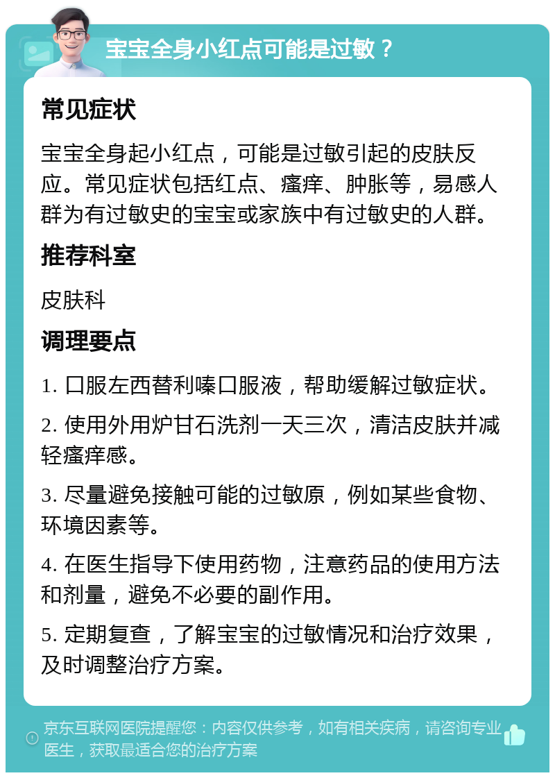 宝宝全身小红点可能是过敏？ 常见症状 宝宝全身起小红点，可能是过敏引起的皮肤反应。常见症状包括红点、瘙痒、肿胀等，易感人群为有过敏史的宝宝或家族中有过敏史的人群。 推荐科室 皮肤科 调理要点 1. 口服左西替利嗪口服液，帮助缓解过敏症状。 2. 使用外用炉甘石洗剂一天三次，清洁皮肤并减轻瘙痒感。 3. 尽量避免接触可能的过敏原，例如某些食物、环境因素等。 4. 在医生指导下使用药物，注意药品的使用方法和剂量，避免不必要的副作用。 5. 定期复查，了解宝宝的过敏情况和治疗效果，及时调整治疗方案。