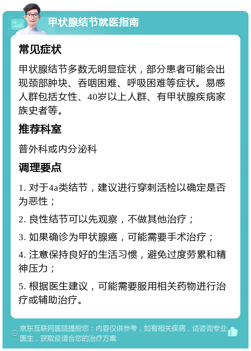 甲状腺结节就医指南 常见症状 甲状腺结节多数无明显症状，部分患者可能会出现颈部肿块、吞咽困难、呼吸困难等症状。易感人群包括女性、40岁以上人群、有甲状腺疾病家族史者等。 推荐科室 普外科或内分泌科 调理要点 1. 对于4a类结节，建议进行穿刺活检以确定是否为恶性； 2. 良性结节可以先观察，不做其他治疗； 3. 如果确诊为甲状腺癌，可能需要手术治疗； 4. 注意保持良好的生活习惯，避免过度劳累和精神压力； 5. 根据医生建议，可能需要服用相关药物进行治疗或辅助治疗。