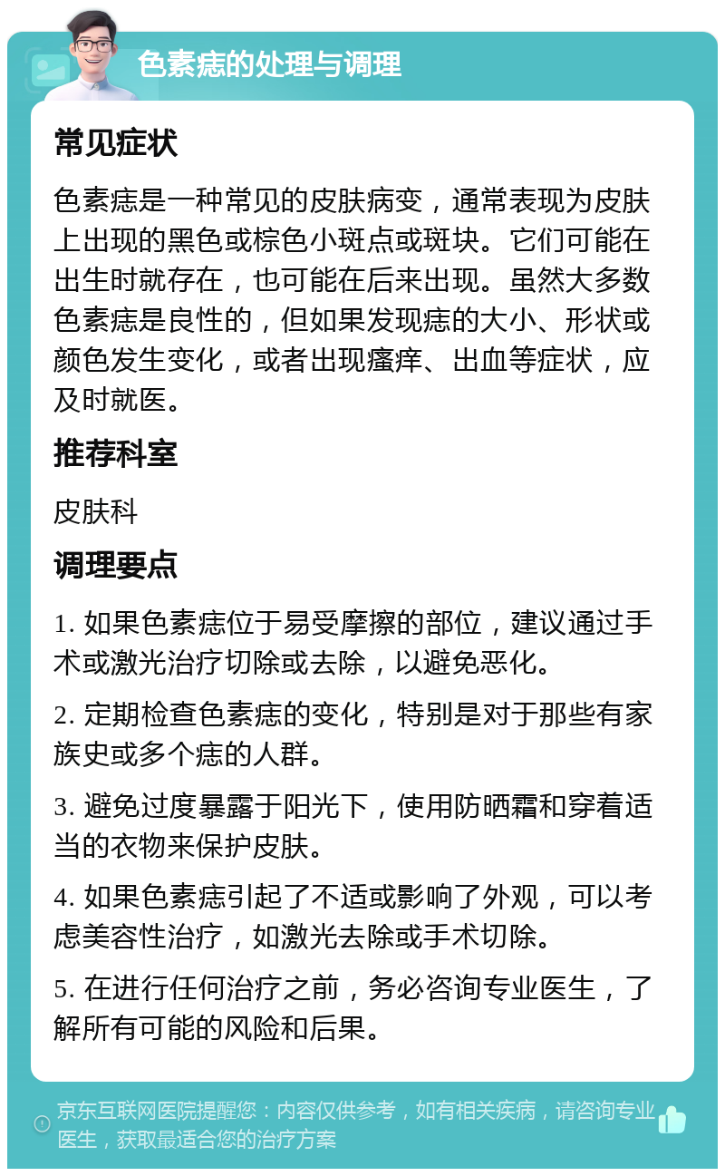 色素痣的处理与调理 常见症状 色素痣是一种常见的皮肤病变，通常表现为皮肤上出现的黑色或棕色小斑点或斑块。它们可能在出生时就存在，也可能在后来出现。虽然大多数色素痣是良性的，但如果发现痣的大小、形状或颜色发生变化，或者出现瘙痒、出血等症状，应及时就医。 推荐科室 皮肤科 调理要点 1. 如果色素痣位于易受摩擦的部位，建议通过手术或激光治疗切除或去除，以避免恶化。 2. 定期检查色素痣的变化，特别是对于那些有家族史或多个痣的人群。 3. 避免过度暴露于阳光下，使用防晒霜和穿着适当的衣物来保护皮肤。 4. 如果色素痣引起了不适或影响了外观，可以考虑美容性治疗，如激光去除或手术切除。 5. 在进行任何治疗之前，务必咨询专业医生，了解所有可能的风险和后果。