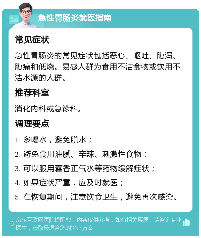 急性胃肠炎就医指南 常见症状 急性胃肠炎的常见症状包括恶心、呕吐、腹泻、腹痛和低烧。易感人群为食用不洁食物或饮用不洁水源的人群。 推荐科室 消化内科或急诊科。 调理要点 1. 多喝水，避免脱水； 2. 避免食用油腻、辛辣、刺激性食物； 3. 可以服用藿香正气水等药物缓解症状； 4. 如果症状严重，应及时就医； 5. 在恢复期间，注意饮食卫生，避免再次感染。