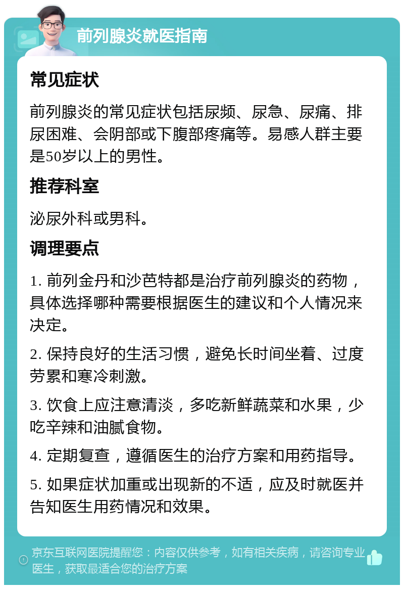 前列腺炎就医指南 常见症状 前列腺炎的常见症状包括尿频、尿急、尿痛、排尿困难、会阴部或下腹部疼痛等。易感人群主要是50岁以上的男性。 推荐科室 泌尿外科或男科。 调理要点 1. 前列金丹和沙芭特都是治疗前列腺炎的药物，具体选择哪种需要根据医生的建议和个人情况来决定。 2. 保持良好的生活习惯，避免长时间坐着、过度劳累和寒冷刺激。 3. 饮食上应注意清淡，多吃新鲜蔬菜和水果，少吃辛辣和油腻食物。 4. 定期复查，遵循医生的治疗方案和用药指导。 5. 如果症状加重或出现新的不适，应及时就医并告知医生用药情况和效果。