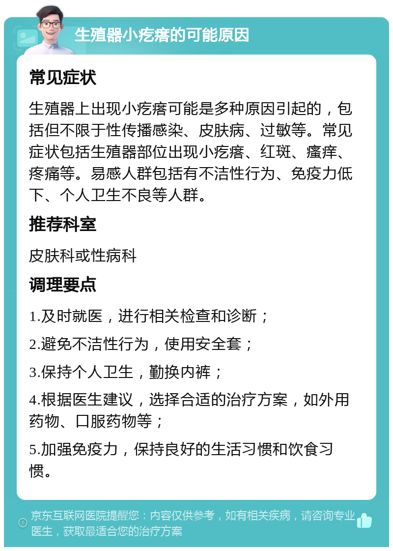 生殖器小疙瘩的可能原因 常见症状 生殖器上出现小疙瘩可能是多种原因引起的，包括但不限于性传播感染、皮肤病、过敏等。常见症状包括生殖器部位出现小疙瘩、红斑、瘙痒、疼痛等。易感人群包括有不洁性行为、免疫力低下、个人卫生不良等人群。 推荐科室 皮肤科或性病科 调理要点 1.及时就医，进行相关检查和诊断； 2.避免不洁性行为，使用安全套； 3.保持个人卫生，勤换内裤； 4.根据医生建议，选择合适的治疗方案，如外用药物、口服药物等； 5.加强免疫力，保持良好的生活习惯和饮食习惯。