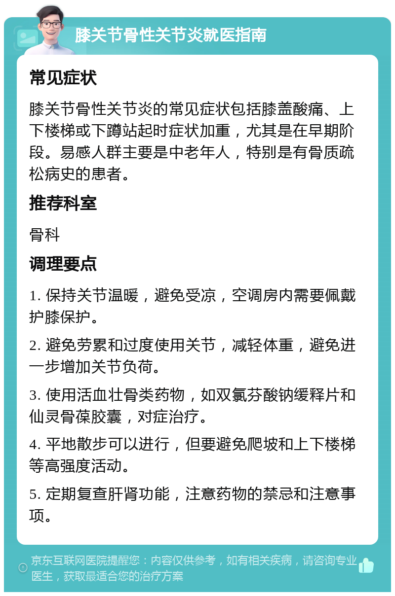 膝关节骨性关节炎就医指南 常见症状 膝关节骨性关节炎的常见症状包括膝盖酸痛、上下楼梯或下蹲站起时症状加重，尤其是在早期阶段。易感人群主要是中老年人，特别是有骨质疏松病史的患者。 推荐科室 骨科 调理要点 1. 保持关节温暖，避免受凉，空调房内需要佩戴护膝保护。 2. 避免劳累和过度使用关节，减轻体重，避免进一步增加关节负荷。 3. 使用活血壮骨类药物，如双氯芬酸钠缓释片和仙灵骨葆胶囊，对症治疗。 4. 平地散步可以进行，但要避免爬坡和上下楼梯等高强度活动。 5. 定期复查肝肾功能，注意药物的禁忌和注意事项。