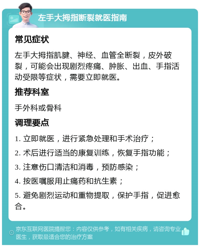 左手大拇指断裂就医指南 常见症状 左手大拇指肌腱、神经、血管全断裂，皮外破裂，可能会出现剧烈疼痛、肿胀、出血、手指活动受限等症状，需要立即就医。 推荐科室 手外科或骨科 调理要点 1. 立即就医，进行紧急处理和手术治疗； 2. 术后进行适当的康复训练，恢复手指功能； 3. 注意伤口清洁和消毒，预防感染； 4. 按医嘱服用止痛药和抗生素； 5. 避免剧烈运动和重物提取，保护手指，促进愈合。