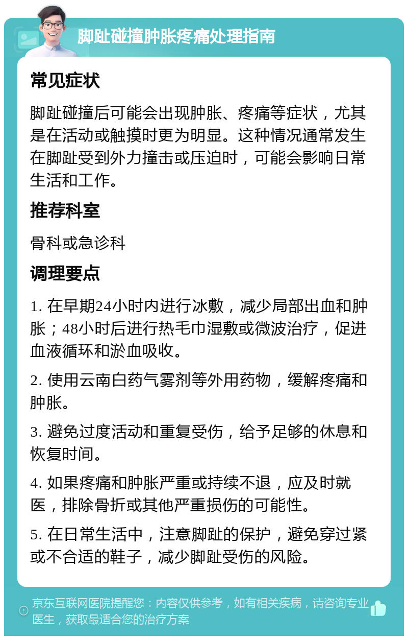 脚趾碰撞肿胀疼痛处理指南 常见症状 脚趾碰撞后可能会出现肿胀、疼痛等症状，尤其是在活动或触摸时更为明显。这种情况通常发生在脚趾受到外力撞击或压迫时，可能会影响日常生活和工作。 推荐科室 骨科或急诊科 调理要点 1. 在早期24小时内进行冰敷，减少局部出血和肿胀；48小时后进行热毛巾湿敷或微波治疗，促进血液循环和淤血吸收。 2. 使用云南白药气雾剂等外用药物，缓解疼痛和肿胀。 3. 避免过度活动和重复受伤，给予足够的休息和恢复时间。 4. 如果疼痛和肿胀严重或持续不退，应及时就医，排除骨折或其他严重损伤的可能性。 5. 在日常生活中，注意脚趾的保护，避免穿过紧或不合适的鞋子，减少脚趾受伤的风险。