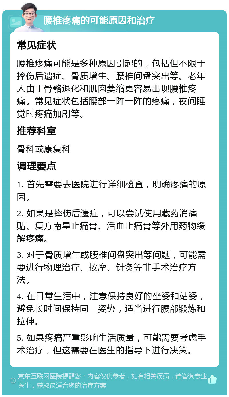 腰椎疼痛的可能原因和治疗 常见症状 腰椎疼痛可能是多种原因引起的，包括但不限于摔伤后遗症、骨质增生、腰椎间盘突出等。老年人由于骨骼退化和肌肉萎缩更容易出现腰椎疼痛。常见症状包括腰部一阵一阵的疼痛，夜间睡觉时疼痛加剧等。 推荐科室 骨科或康复科 调理要点 1. 首先需要去医院进行详细检查，明确疼痛的原因。 2. 如果是摔伤后遗症，可以尝试使用藏药消痛贴、复方南星止痛膏、活血止痛膏等外用药物缓解疼痛。 3. 对于骨质增生或腰椎间盘突出等问题，可能需要进行物理治疗、按摩、针灸等非手术治疗方法。 4. 在日常生活中，注意保持良好的坐姿和站姿，避免长时间保持同一姿势，适当进行腰部锻炼和拉伸。 5. 如果疼痛严重影响生活质量，可能需要考虑手术治疗，但这需要在医生的指导下进行决策。