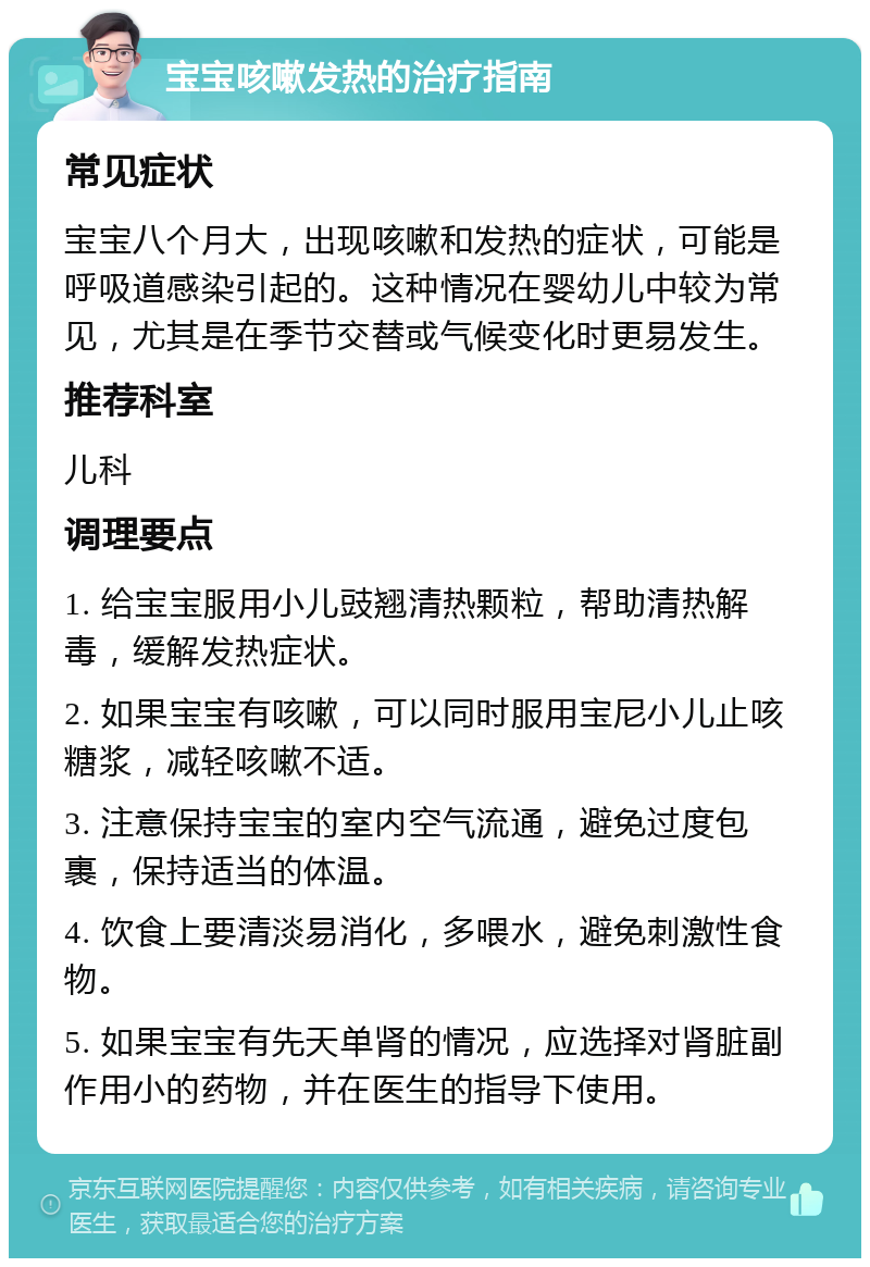 宝宝咳嗽发热的治疗指南 常见症状 宝宝八个月大，出现咳嗽和发热的症状，可能是呼吸道感染引起的。这种情况在婴幼儿中较为常见，尤其是在季节交替或气候变化时更易发生。 推荐科室 儿科 调理要点 1. 给宝宝服用小儿豉翘清热颗粒，帮助清热解毒，缓解发热症状。 2. 如果宝宝有咳嗽，可以同时服用宝尼小儿止咳糖浆，减轻咳嗽不适。 3. 注意保持宝宝的室内空气流通，避免过度包裹，保持适当的体温。 4. 饮食上要清淡易消化，多喂水，避免刺激性食物。 5. 如果宝宝有先天单肾的情况，应选择对肾脏副作用小的药物，并在医生的指导下使用。