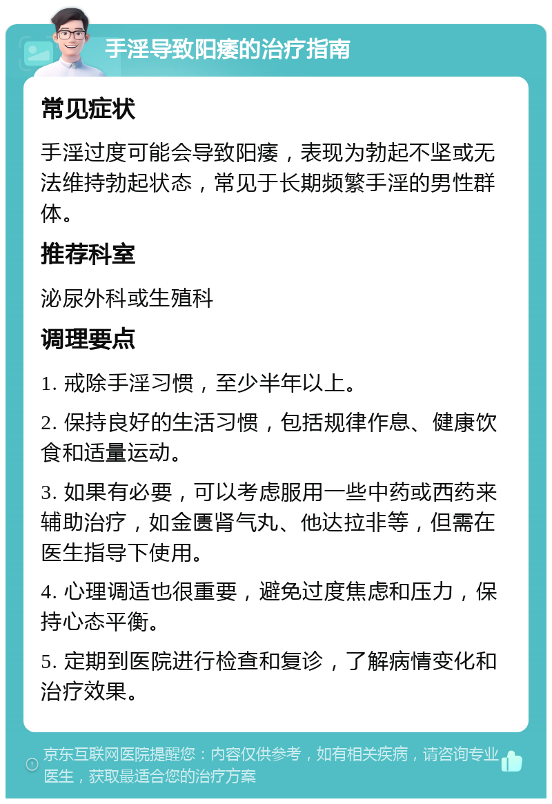 手淫导致阳痿的治疗指南 常见症状 手淫过度可能会导致阳痿，表现为勃起不坚或无法维持勃起状态，常见于长期频繁手淫的男性群体。 推荐科室 泌尿外科或生殖科 调理要点 1. 戒除手淫习惯，至少半年以上。 2. 保持良好的生活习惯，包括规律作息、健康饮食和适量运动。 3. 如果有必要，可以考虑服用一些中药或西药来辅助治疗，如金匮肾气丸、他达拉非等，但需在医生指导下使用。 4. 心理调适也很重要，避免过度焦虑和压力，保持心态平衡。 5. 定期到医院进行检查和复诊，了解病情变化和治疗效果。