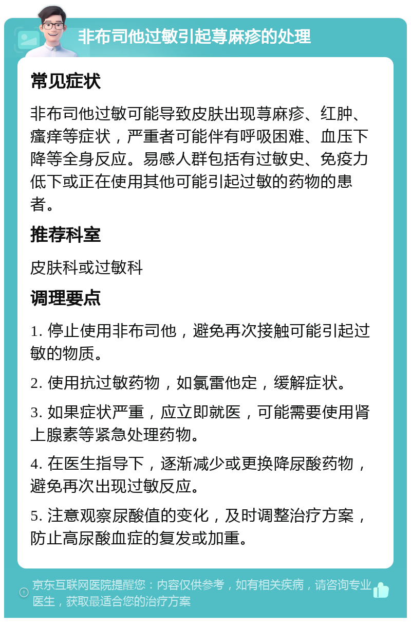 非布司他过敏引起荨麻疹的处理 常见症状 非布司他过敏可能导致皮肤出现荨麻疹、红肿、瘙痒等症状，严重者可能伴有呼吸困难、血压下降等全身反应。易感人群包括有过敏史、免疫力低下或正在使用其他可能引起过敏的药物的患者。 推荐科室 皮肤科或过敏科 调理要点 1. 停止使用非布司他，避免再次接触可能引起过敏的物质。 2. 使用抗过敏药物，如氯雷他定，缓解症状。 3. 如果症状严重，应立即就医，可能需要使用肾上腺素等紧急处理药物。 4. 在医生指导下，逐渐减少或更换降尿酸药物，避免再次出现过敏反应。 5. 注意观察尿酸值的变化，及时调整治疗方案，防止高尿酸血症的复发或加重。