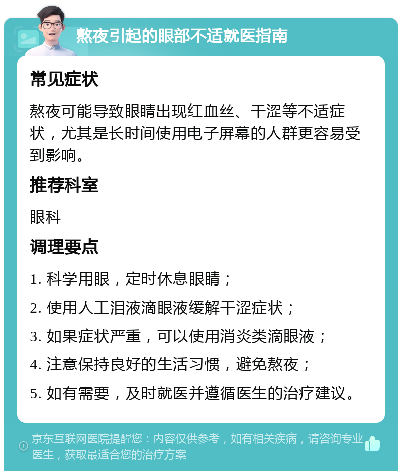 熬夜引起的眼部不适就医指南 常见症状 熬夜可能导致眼睛出现红血丝、干涩等不适症状，尤其是长时间使用电子屏幕的人群更容易受到影响。 推荐科室 眼科 调理要点 1. 科学用眼，定时休息眼睛； 2. 使用人工泪液滴眼液缓解干涩症状； 3. 如果症状严重，可以使用消炎类滴眼液； 4. 注意保持良好的生活习惯，避免熬夜； 5. 如有需要，及时就医并遵循医生的治疗建议。