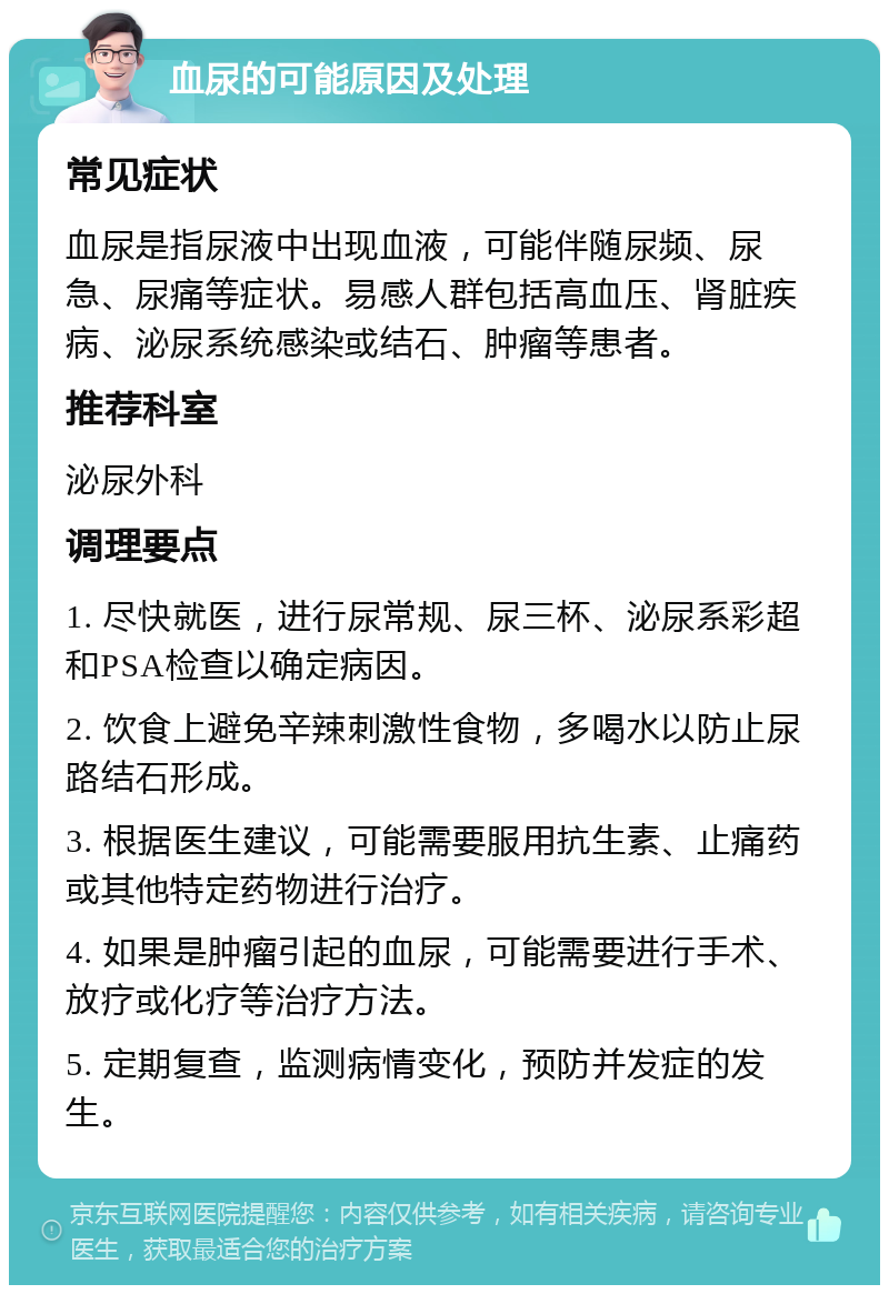 血尿的可能原因及处理 常见症状 血尿是指尿液中出现血液，可能伴随尿频、尿急、尿痛等症状。易感人群包括高血压、肾脏疾病、泌尿系统感染或结石、肿瘤等患者。 推荐科室 泌尿外科 调理要点 1. 尽快就医，进行尿常规、尿三杯、泌尿系彩超和PSA检查以确定病因。 2. 饮食上避免辛辣刺激性食物，多喝水以防止尿路结石形成。 3. 根据医生建议，可能需要服用抗生素、止痛药或其他特定药物进行治疗。 4. 如果是肿瘤引起的血尿，可能需要进行手术、放疗或化疗等治疗方法。 5. 定期复查，监测病情变化，预防并发症的发生。