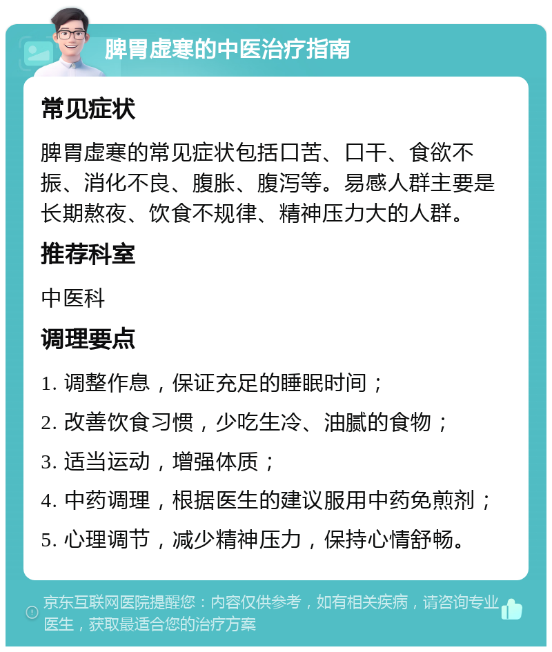 脾胃虚寒的中医治疗指南 常见症状 脾胃虚寒的常见症状包括口苦、口干、食欲不振、消化不良、腹胀、腹泻等。易感人群主要是长期熬夜、饮食不规律、精神压力大的人群。 推荐科室 中医科 调理要点 1. 调整作息，保证充足的睡眠时间； 2. 改善饮食习惯，少吃生冷、油腻的食物； 3. 适当运动，增强体质； 4. 中药调理，根据医生的建议服用中药免煎剂； 5. 心理调节，减少精神压力，保持心情舒畅。