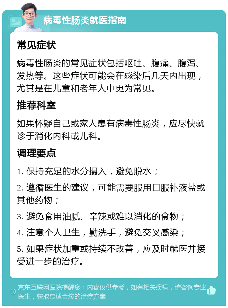 病毒性肠炎就医指南 常见症状 病毒性肠炎的常见症状包括呕吐、腹痛、腹泻、发热等。这些症状可能会在感染后几天内出现，尤其是在儿童和老年人中更为常见。 推荐科室 如果怀疑自己或家人患有病毒性肠炎，应尽快就诊于消化内科或儿科。 调理要点 1. 保持充足的水分摄入，避免脱水； 2. 遵循医生的建议，可能需要服用口服补液盐或其他药物； 3. 避免食用油腻、辛辣或难以消化的食物； 4. 注意个人卫生，勤洗手，避免交叉感染； 5. 如果症状加重或持续不改善，应及时就医并接受进一步的治疗。