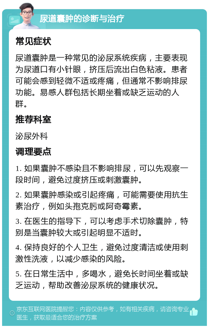 尿道囊肿的诊断与治疗 常见症状 尿道囊肿是一种常见的泌尿系统疾病，主要表现为尿道口有小针眼，挤压后流出白色粘液。患者可能会感到轻微不适或疼痛，但通常不影响排尿功能。易感人群包括长期坐着或缺乏运动的人群。 推荐科室 泌尿外科 调理要点 1. 如果囊肿不感染且不影响排尿，可以先观察一段时间，避免过度挤压或刺激囊肿。 2. 如果囊肿感染或引起疼痛，可能需要使用抗生素治疗，例如头孢克肟或阿奇霉素。 3. 在医生的指导下，可以考虑手术切除囊肿，特别是当囊肿较大或引起明显不适时。 4. 保持良好的个人卫生，避免过度清洁或使用刺激性洗液，以减少感染的风险。 5. 在日常生活中，多喝水，避免长时间坐着或缺乏运动，帮助改善泌尿系统的健康状况。