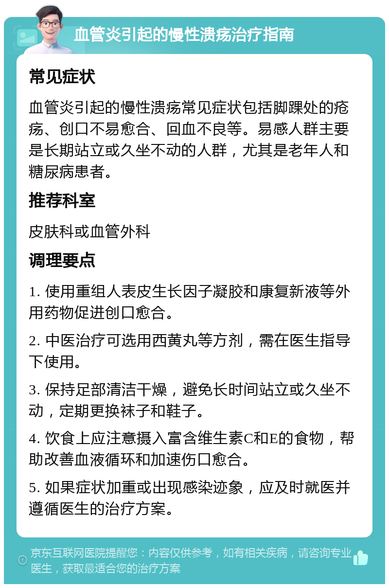 血管炎引起的慢性溃疡治疗指南 常见症状 血管炎引起的慢性溃疡常见症状包括脚踝处的疮疡、创口不易愈合、回血不良等。易感人群主要是长期站立或久坐不动的人群，尤其是老年人和糖尿病患者。 推荐科室 皮肤科或血管外科 调理要点 1. 使用重组人表皮生长因子凝胶和康复新液等外用药物促进创口愈合。 2. 中医治疗可选用西黄丸等方剂，需在医生指导下使用。 3. 保持足部清洁干燥，避免长时间站立或久坐不动，定期更换袜子和鞋子。 4. 饮食上应注意摄入富含维生素C和E的食物，帮助改善血液循环和加速伤口愈合。 5. 如果症状加重或出现感染迹象，应及时就医并遵循医生的治疗方案。