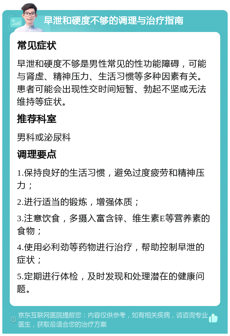 早泄和硬度不够的调理与治疗指南 常见症状 早泄和硬度不够是男性常见的性功能障碍，可能与肾虚、精神压力、生活习惯等多种因素有关。患者可能会出现性交时间短暂、勃起不坚或无法维持等症状。 推荐科室 男科或泌尿科 调理要点 1.保持良好的生活习惯，避免过度疲劳和精神压力； 2.进行适当的锻炼，增强体质； 3.注意饮食，多摄入富含锌、维生素E等营养素的食物； 4.使用必利劲等药物进行治疗，帮助控制早泄的症状； 5.定期进行体检，及时发现和处理潜在的健康问题。