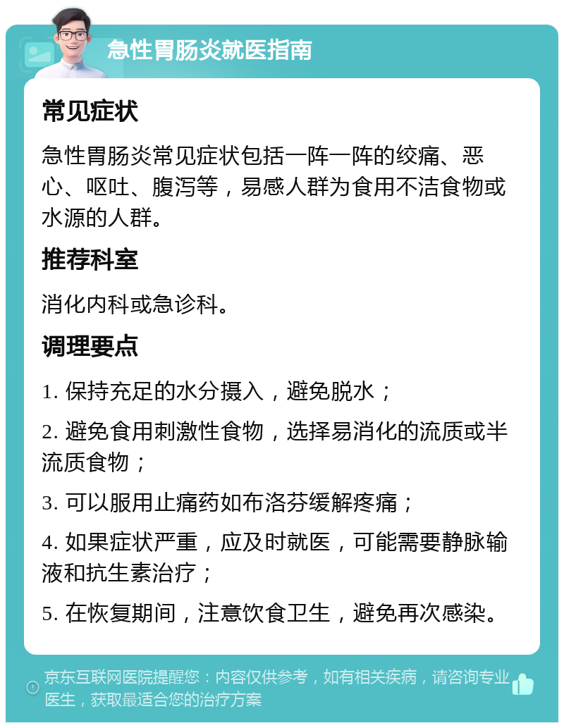 急性胃肠炎就医指南 常见症状 急性胃肠炎常见症状包括一阵一阵的绞痛、恶心、呕吐、腹泻等，易感人群为食用不洁食物或水源的人群。 推荐科室 消化内科或急诊科。 调理要点 1. 保持充足的水分摄入，避免脱水； 2. 避免食用刺激性食物，选择易消化的流质或半流质食物； 3. 可以服用止痛药如布洛芬缓解疼痛； 4. 如果症状严重，应及时就医，可能需要静脉输液和抗生素治疗； 5. 在恢复期间，注意饮食卫生，避免再次感染。