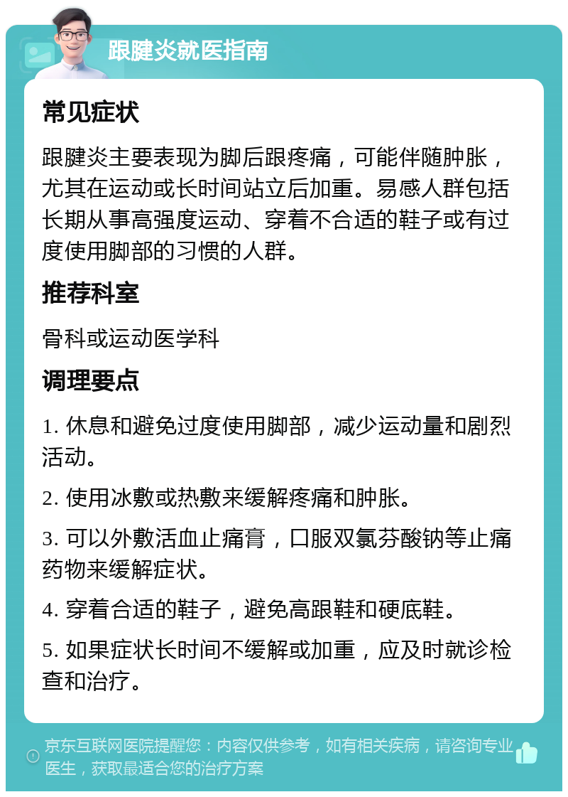 跟腱炎就医指南 常见症状 跟腱炎主要表现为脚后跟疼痛，可能伴随肿胀，尤其在运动或长时间站立后加重。易感人群包括长期从事高强度运动、穿着不合适的鞋子或有过度使用脚部的习惯的人群。 推荐科室 骨科或运动医学科 调理要点 1. 休息和避免过度使用脚部，减少运动量和剧烈活动。 2. 使用冰敷或热敷来缓解疼痛和肿胀。 3. 可以外敷活血止痛膏，口服双氯芬酸钠等止痛药物来缓解症状。 4. 穿着合适的鞋子，避免高跟鞋和硬底鞋。 5. 如果症状长时间不缓解或加重，应及时就诊检查和治疗。