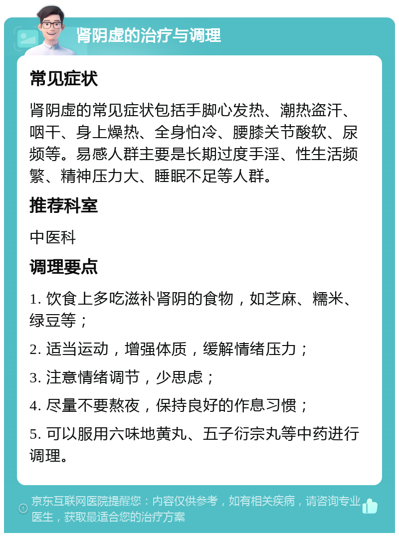 肾阴虚的治疗与调理 常见症状 肾阴虚的常见症状包括手脚心发热、潮热盗汗、咽干、身上燥热、全身怕冷、腰膝关节酸软、尿频等。易感人群主要是长期过度手淫、性生活频繁、精神压力大、睡眠不足等人群。 推荐科室 中医科 调理要点 1. 饮食上多吃滋补肾阴的食物，如芝麻、糯米、绿豆等； 2. 适当运动，增强体质，缓解情绪压力； 3. 注意情绪调节，少思虑； 4. 尽量不要熬夜，保持良好的作息习惯； 5. 可以服用六味地黄丸、五子衍宗丸等中药进行调理。