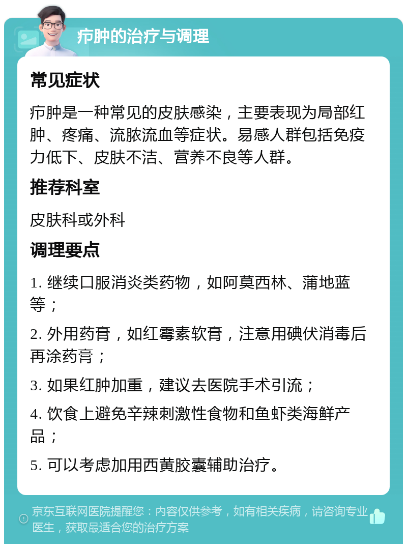 疖肿的治疗与调理 常见症状 疖肿是一种常见的皮肤感染，主要表现为局部红肿、疼痛、流脓流血等症状。易感人群包括免疫力低下、皮肤不洁、营养不良等人群。 推荐科室 皮肤科或外科 调理要点 1. 继续口服消炎类药物，如阿莫西林、蒲地蓝等； 2. 外用药膏，如红霉素软膏，注意用碘伏消毒后再涂药膏； 3. 如果红肿加重，建议去医院手术引流； 4. 饮食上避免辛辣刺激性食物和鱼虾类海鲜产品； 5. 可以考虑加用西黄胶囊辅助治疗。