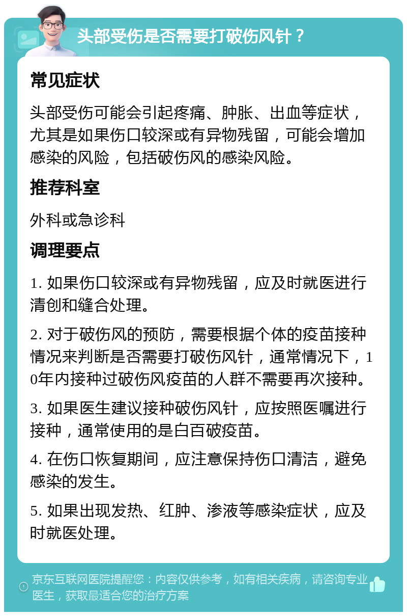 头部受伤是否需要打破伤风针？ 常见症状 头部受伤可能会引起疼痛、肿胀、出血等症状，尤其是如果伤口较深或有异物残留，可能会增加感染的风险，包括破伤风的感染风险。 推荐科室 外科或急诊科 调理要点 1. 如果伤口较深或有异物残留，应及时就医进行清创和缝合处理。 2. 对于破伤风的预防，需要根据个体的疫苗接种情况来判断是否需要打破伤风针，通常情况下，10年内接种过破伤风疫苗的人群不需要再次接种。 3. 如果医生建议接种破伤风针，应按照医嘱进行接种，通常使用的是白百破疫苗。 4. 在伤口恢复期间，应注意保持伤口清洁，避免感染的发生。 5. 如果出现发热、红肿、渗液等感染症状，应及时就医处理。