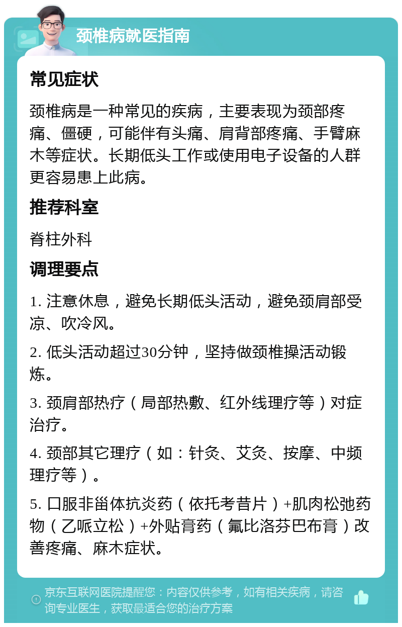 颈椎病就医指南 常见症状 颈椎病是一种常见的疾病，主要表现为颈部疼痛、僵硬，可能伴有头痛、肩背部疼痛、手臂麻木等症状。长期低头工作或使用电子设备的人群更容易患上此病。 推荐科室 脊柱外科 调理要点 1. 注意休息，避免长期低头活动，避免颈肩部受凉、吹冷风。 2. 低头活动超过30分钟，坚持做颈椎操活动锻炼。 3. 颈肩部热疗（局部热敷、红外线理疗等）对症治疗。 4. 颈部其它理疗（如：针灸、艾灸、按摩、中频理疗等）。 5. 口服非甾体抗炎药（依托考昔片）+肌肉松弛药物（乙哌立松）+外贴膏药（氟比洛芬巴布膏）改善疼痛、麻木症状。