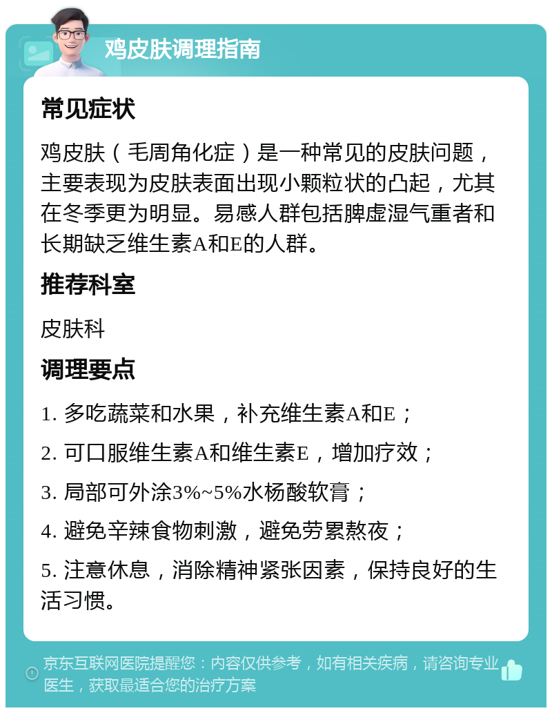 鸡皮肤调理指南 常见症状 鸡皮肤（毛周角化症）是一种常见的皮肤问题，主要表现为皮肤表面出现小颗粒状的凸起，尤其在冬季更为明显。易感人群包括脾虚湿气重者和长期缺乏维生素A和E的人群。 推荐科室 皮肤科 调理要点 1. 多吃蔬菜和水果，补充维生素A和E； 2. 可口服维生素A和维生素E，增加疗效； 3. 局部可外涂3%~5%水杨酸软膏； 4. 避免辛辣食物刺激，避免劳累熬夜； 5. 注意休息，消除精神紧张因素，保持良好的生活习惯。