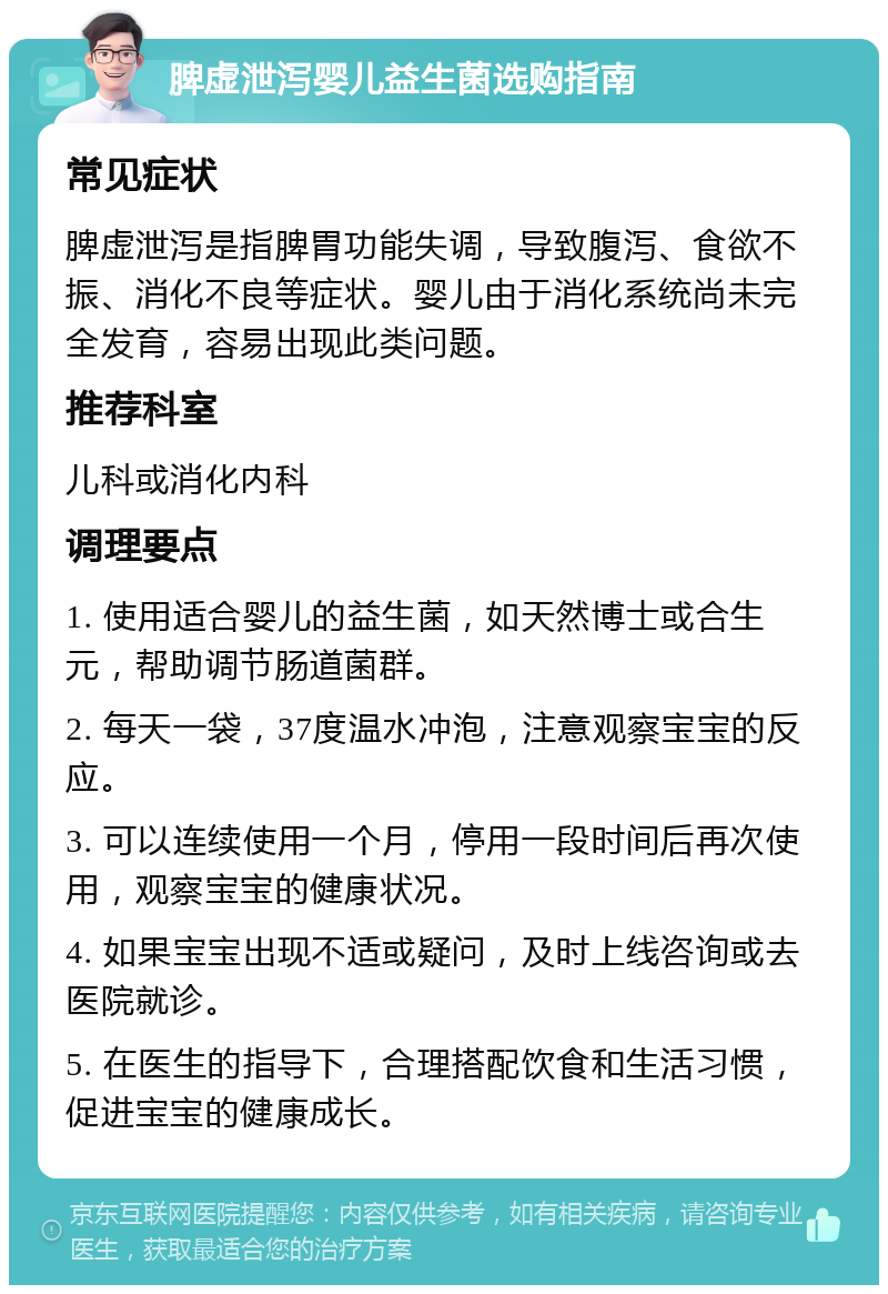 脾虚泄泻婴儿益生菌选购指南 常见症状 脾虚泄泻是指脾胃功能失调，导致腹泻、食欲不振、消化不良等症状。婴儿由于消化系统尚未完全发育，容易出现此类问题。 推荐科室 儿科或消化内科 调理要点 1. 使用适合婴儿的益生菌，如天然博士或合生元，帮助调节肠道菌群。 2. 每天一袋，37度温水冲泡，注意观察宝宝的反应。 3. 可以连续使用一个月，停用一段时间后再次使用，观察宝宝的健康状况。 4. 如果宝宝出现不适或疑问，及时上线咨询或去医院就诊。 5. 在医生的指导下，合理搭配饮食和生活习惯，促进宝宝的健康成长。