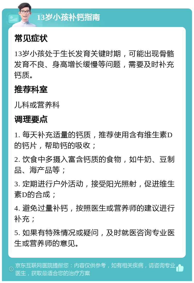 13岁小孩补钙指南 常见症状 13岁小孩处于生长发育关键时期，可能出现骨骼发育不良、身高增长缓慢等问题，需要及时补充钙质。 推荐科室 儿科或营养科 调理要点 1. 每天补充适量的钙质，推荐使用含有维生素D的钙片，帮助钙的吸收； 2. 饮食中多摄入富含钙质的食物，如牛奶、豆制品、海产品等； 3. 定期进行户外活动，接受阳光照射，促进维生素D的合成； 4. 避免过量补钙，按照医生或营养师的建议进行补充； 5. 如果有特殊情况或疑问，及时就医咨询专业医生或营养师的意见。