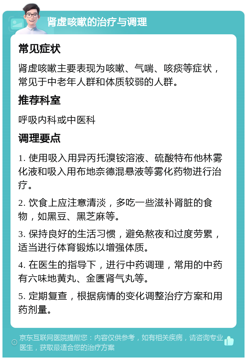 肾虚咳嗽的治疗与调理 常见症状 肾虚咳嗽主要表现为咳嗽、气喘、咳痰等症状，常见于中老年人群和体质较弱的人群。 推荐科室 呼吸内科或中医科 调理要点 1. 使用吸入用异丙托溴铵溶液、硫酸特布他林雾化液和吸入用布地奈德混悬液等雾化药物进行治疗。 2. 饮食上应注意清淡，多吃一些滋补肾脏的食物，如黑豆、黑芝麻等。 3. 保持良好的生活习惯，避免熬夜和过度劳累，适当进行体育锻炼以增强体质。 4. 在医生的指导下，进行中药调理，常用的中药有六味地黄丸、金匮肾气丸等。 5. 定期复查，根据病情的变化调整治疗方案和用药剂量。