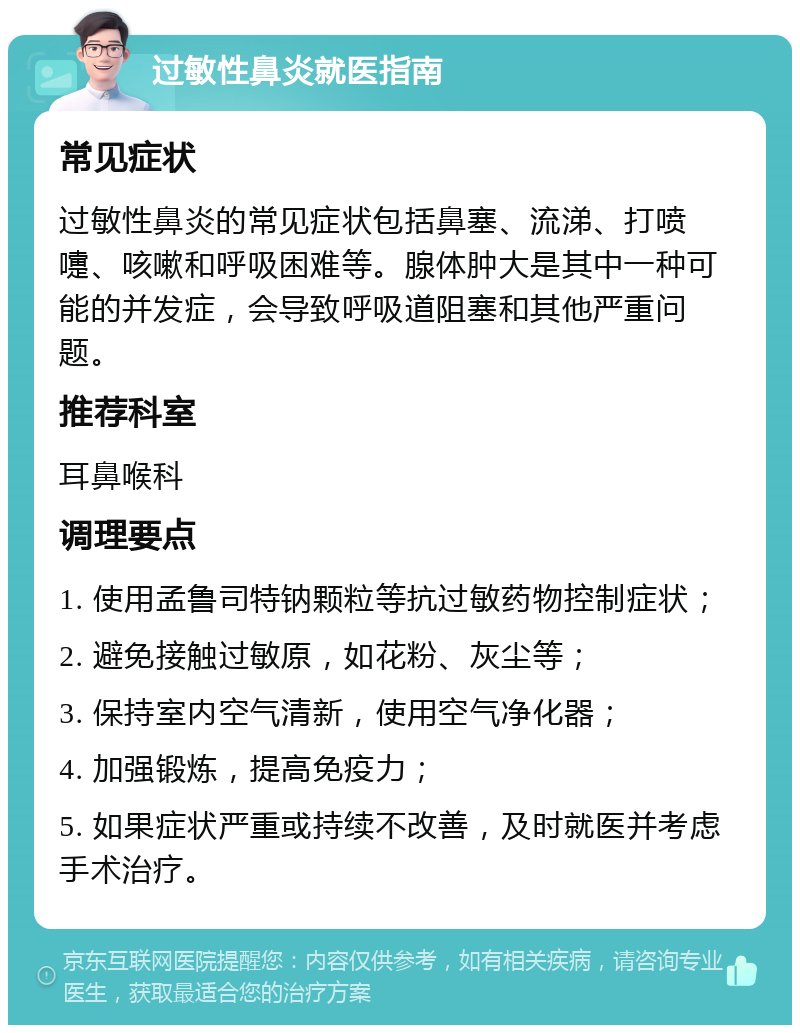 过敏性鼻炎就医指南 常见症状 过敏性鼻炎的常见症状包括鼻塞、流涕、打喷嚏、咳嗽和呼吸困难等。腺体肿大是其中一种可能的并发症，会导致呼吸道阻塞和其他严重问题。 推荐科室 耳鼻喉科 调理要点 1. 使用孟鲁司特钠颗粒等抗过敏药物控制症状； 2. 避免接触过敏原，如花粉、灰尘等； 3. 保持室内空气清新，使用空气净化器； 4. 加强锻炼，提高免疫力； 5. 如果症状严重或持续不改善，及时就医并考虑手术治疗。