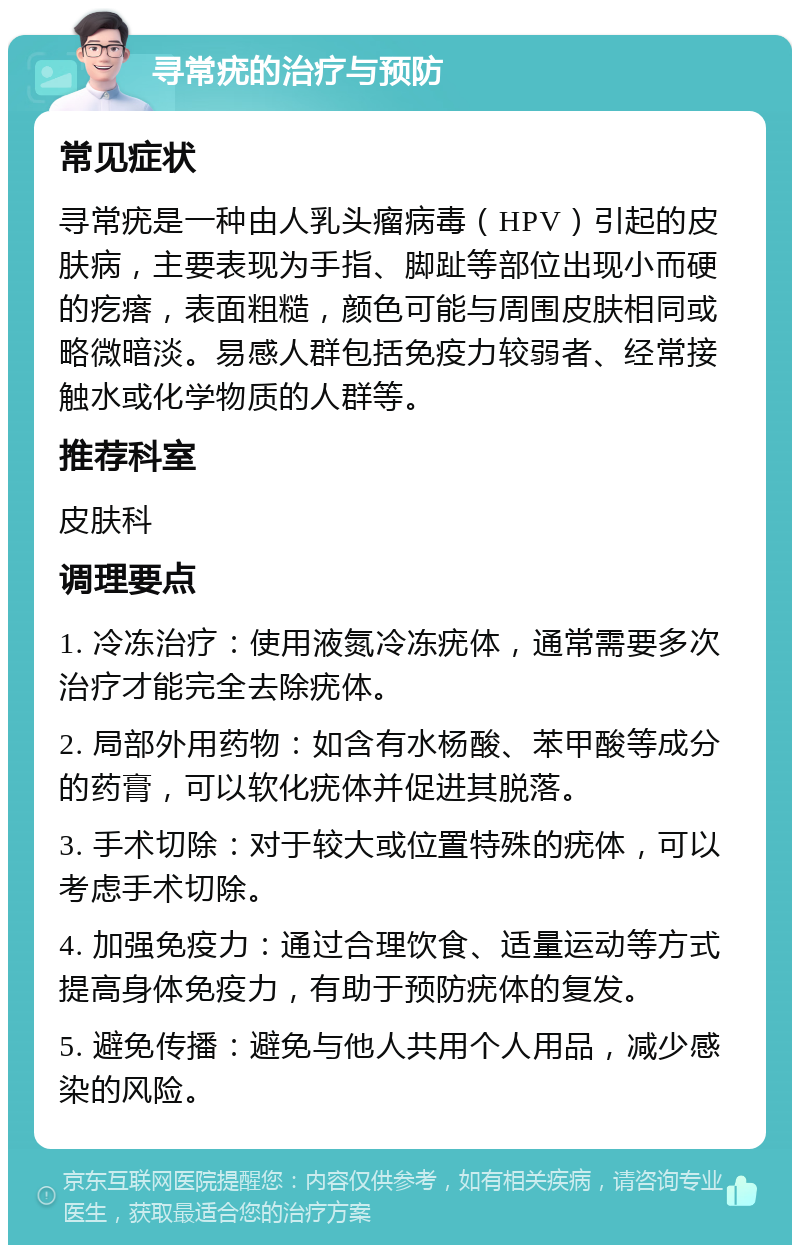 寻常疣的治疗与预防 常见症状 寻常疣是一种由人乳头瘤病毒（HPV）引起的皮肤病，主要表现为手指、脚趾等部位出现小而硬的疙瘩，表面粗糙，颜色可能与周围皮肤相同或略微暗淡。易感人群包括免疫力较弱者、经常接触水或化学物质的人群等。 推荐科室 皮肤科 调理要点 1. 冷冻治疗：使用液氮冷冻疣体，通常需要多次治疗才能完全去除疣体。 2. 局部外用药物：如含有水杨酸、苯甲酸等成分的药膏，可以软化疣体并促进其脱落。 3. 手术切除：对于较大或位置特殊的疣体，可以考虑手术切除。 4. 加强免疫力：通过合理饮食、适量运动等方式提高身体免疫力，有助于预防疣体的复发。 5. 避免传播：避免与他人共用个人用品，减少感染的风险。