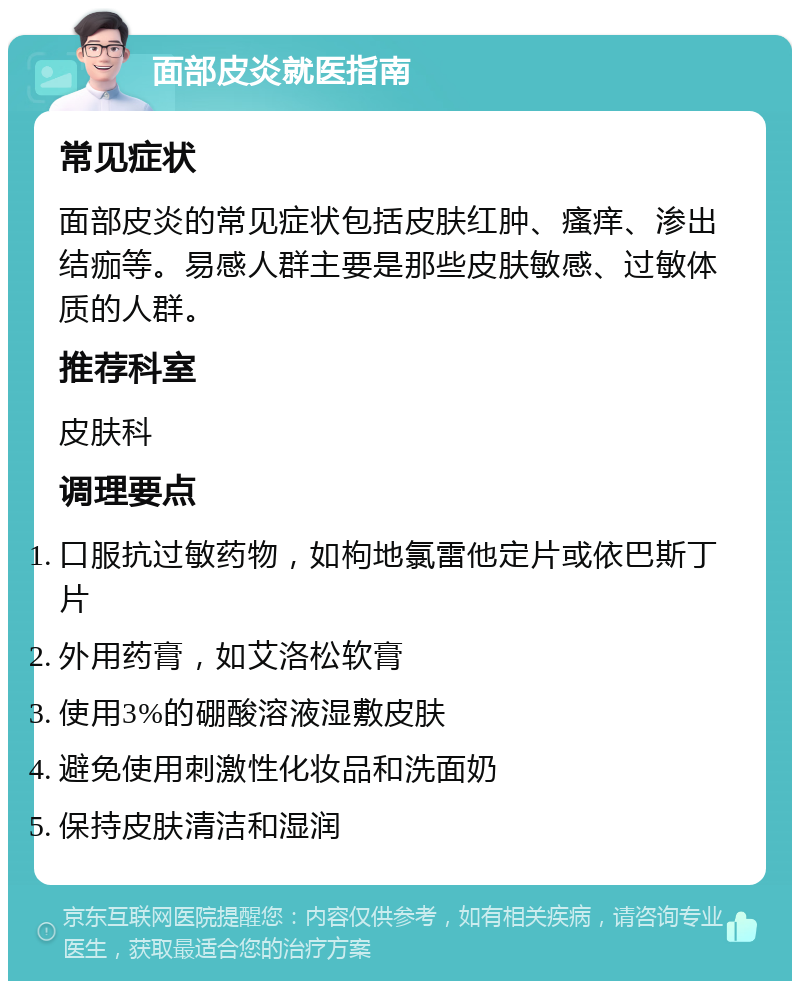 面部皮炎就医指南 常见症状 面部皮炎的常见症状包括皮肤红肿、瘙痒、渗出结痂等。易感人群主要是那些皮肤敏感、过敏体质的人群。 推荐科室 皮肤科 调理要点 口服抗过敏药物，如枸地氯雷他定片或依巴斯丁片 外用药膏，如艾洛松软膏 使用3%的硼酸溶液湿敷皮肤 避免使用刺激性化妆品和洗面奶 保持皮肤清洁和湿润